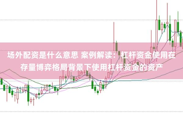 场外配资是什么意思 案例解读：杠杆资金使用在存量博弈格局背景下使用杠杆资金的资产