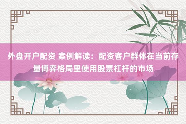 外盘开户配资 案例解读：配资客户群体在当前存量博弈格局里使用股票杠杆的市场