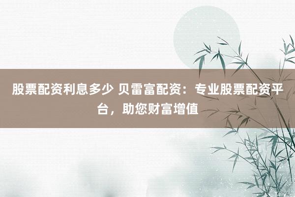 股票配资利息多少 贝雷富配资：专业股票配资平台，助您财富增值