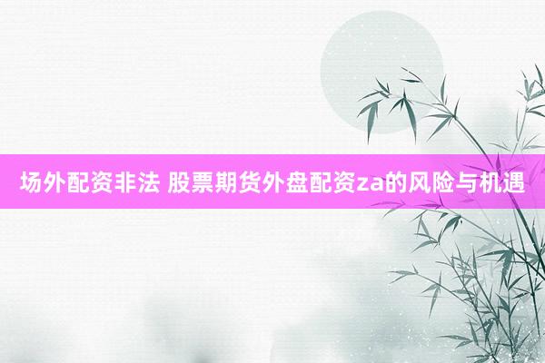 场外配资非法 股票期货外盘配资za的风险与机遇