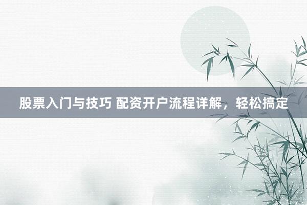 股票入门与技巧 配资开户流程详解，轻松搞定