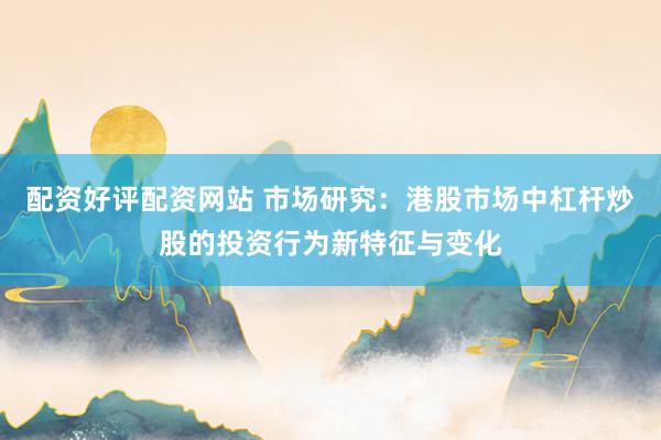 配资好评配资网站 市场研究：港股市场中杠杆炒股的投资行为新特征与变化