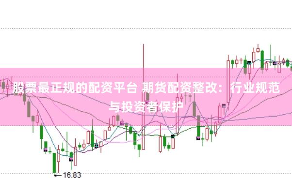 股票最正规的配资平台 期货配资整改：行业规范与投资者保护