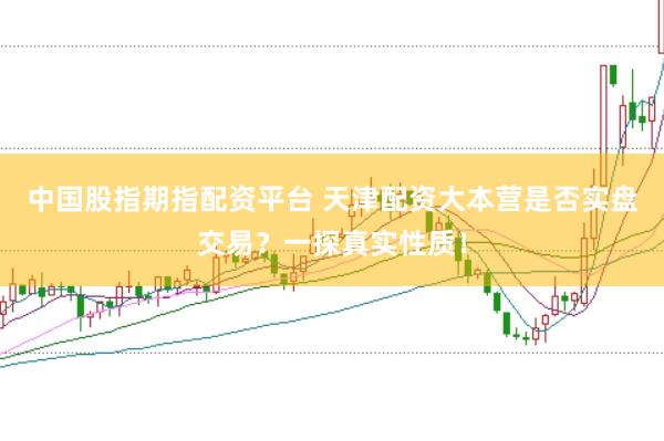 中国股指期指配资平台 天津配资大本营是否实盘交易？一探真实性质！