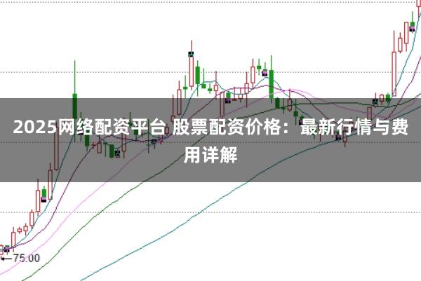 2025网络配资平台 股票配资价格：最新行情与费用详解